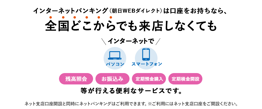 インターネットバンキング（朝日WEBダイレクト）は口座をお持ちなら、全国どこからでも来店しなくてもインターネットで 残高照会 お振込み 定期預金購入 定期積金開設 等が行える便利なサービスです。ネット支店口座開設と同時にネットバンキングはご利用できます。※ご利用にはネット支店口座をご開設ください。