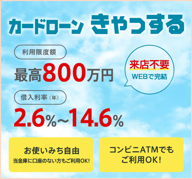 カードローンきゃっする 来店不要 WEBで完結 。 利用限度額最高800万円 借入利率（年）2.6%～14.6％ お使いみち自由 当金庫に口座のない方もご利用OK! コンビニATMでもご利用OK!