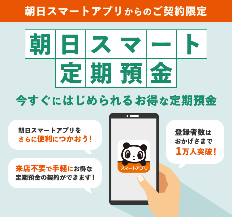 朝日スマートアプリからのご契約限定 朝日スマート定期預金 今すぐにはじめられるお得な定期預金 朝日スマートアプリをさらに便利につかおう！ 登録者数はおかげさまで１万人突破！ 来店不要で手軽にお得な定期預金の契約ができます！